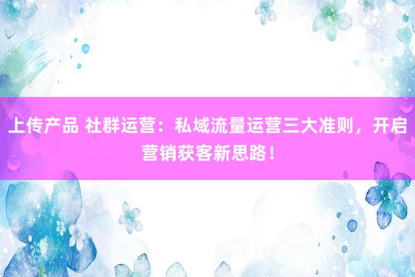 上传产品 社群运营：私域流量运营三大准则，开启营销获客新思路！