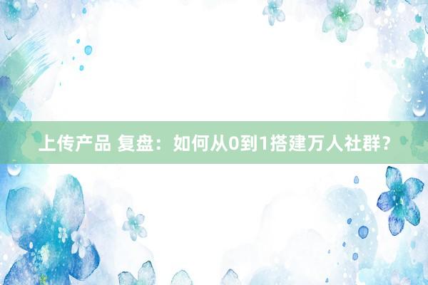 上传产品 复盘：如何从0到1搭建万人社群？