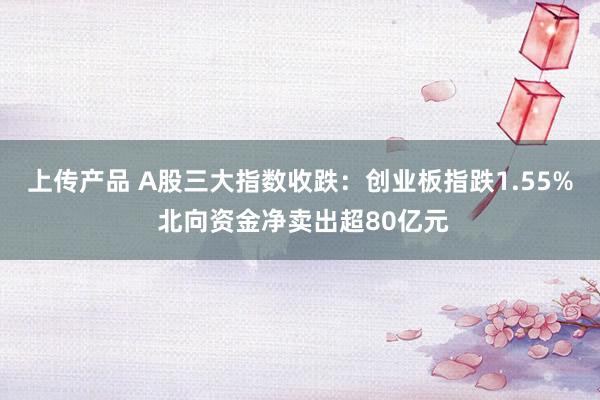 上传产品 A股三大指数收跌：创业板指跌1.55% 北向资金净卖出超80亿元