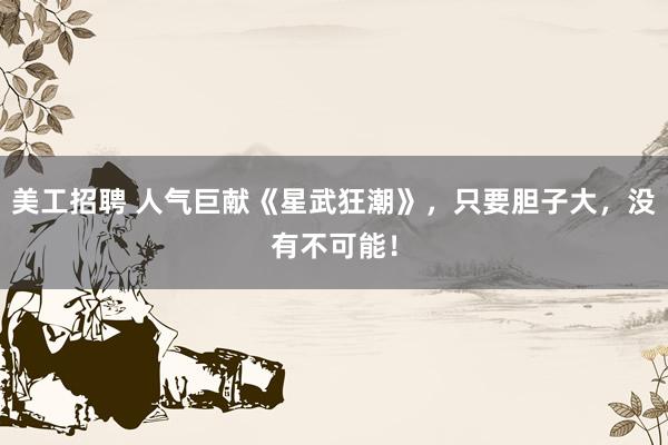 美工招聘 人气巨献《星武狂潮》，只要胆子大，没有不可能！