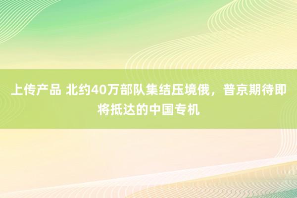 上传产品 北约40万部队集结压境俄，普京期待即将抵达的中国专机