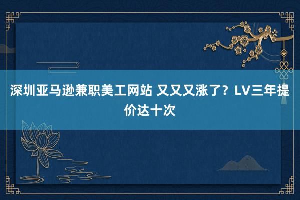 深圳亚马逊兼职美工网站 又又又涨了？LV三年提价达十次