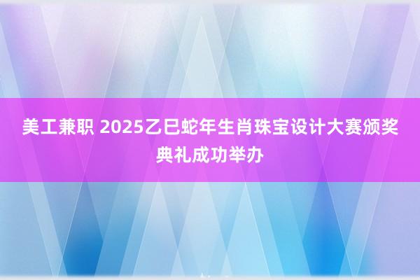 美工兼职 2025乙巳蛇年生肖珠宝设计大赛颁奖典礼成功举办