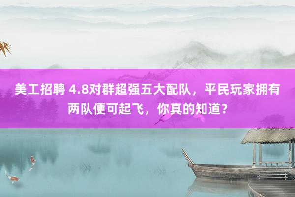 美工招聘 4.8对群超强五大配队，平民玩家拥有两队便可起飞，你真的知道？