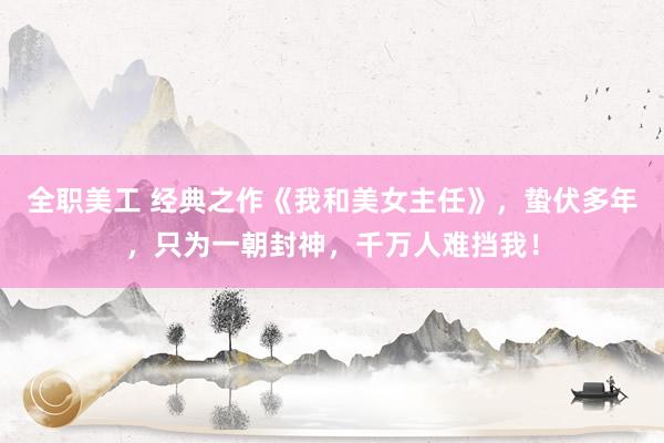 全职美工 经典之作《我和美女主任》，蛰伏多年，只为一朝封神，千万人难挡我！