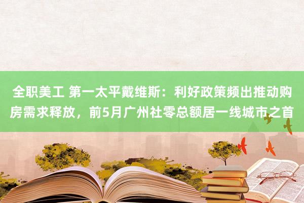 全职美工 第一太平戴维斯：利好政策频出推动购房需求释放，前5月广州社零总额居一线城市之首