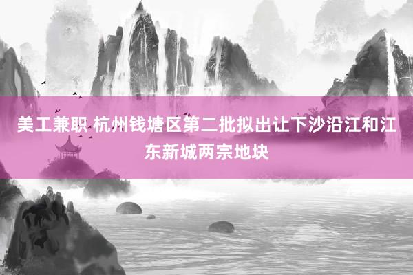 美工兼职 杭州钱塘区第二批拟出让下沙沿江和江东新城两宗地块