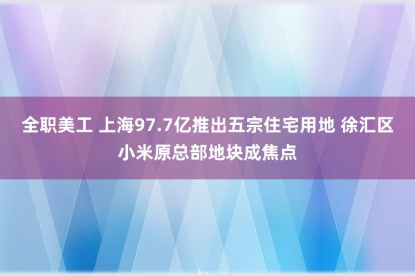 全职美工 上海97.7亿推出五宗住宅用地 徐汇区小米原总部地块成焦点