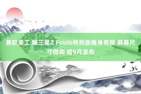 兼职美工 曝三星Z Fold6特别版瘦身有限 屏幕尺寸微调 或9月发布