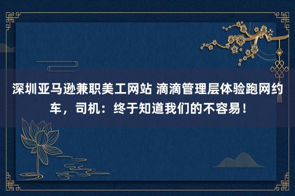 深圳亚马逊兼职美工网站 滴滴管理层体验跑网约车，司机：终于知道我们的不容易！