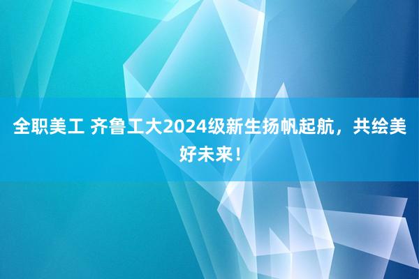 全职美工 齐鲁工大2024级新生扬帆起航，共绘美好未来！