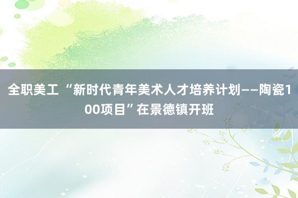 全职美工 “新时代青年美术人才培养计划——陶瓷100项目”在景德镇开班